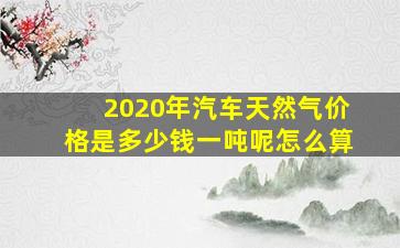 2020年汽车天然气价格是多少钱一吨呢怎么算