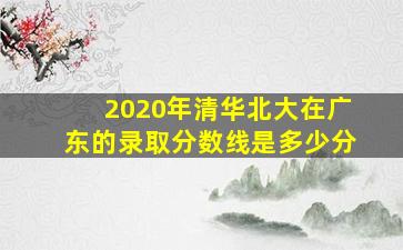 2020年清华北大在广东的录取分数线是多少分