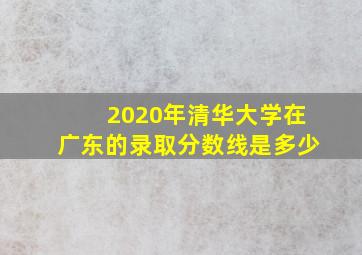 2020年清华大学在广东的录取分数线是多少