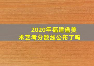 2020年福建省美术艺考分数线公布了吗