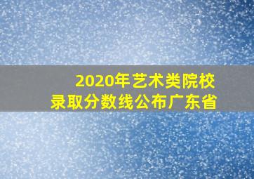 2020年艺术类院校录取分数线公布广东省