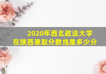 2020年西北政法大学在陕西录取分数线是多少分