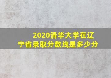 2020清华大学在辽宁省录取分数线是多少分