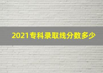 2021专科录取线分数多少