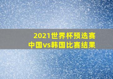 2021世界杯预选赛中国vs韩国比赛结果