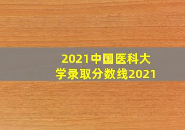 2021中国医科大学录取分数线2021