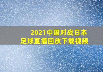 2021中国对战日本足球直播回放下载视频