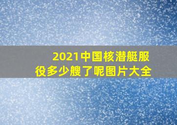 2021中国核潜艇服役多少艘了呢图片大全