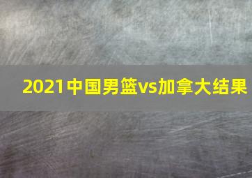 2021中国男篮vs加拿大结果