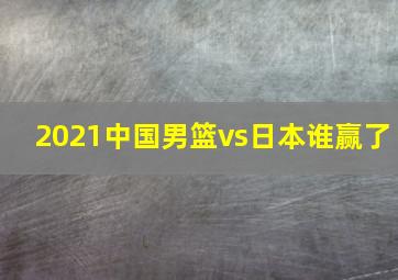 2021中国男篮vs日本谁赢了