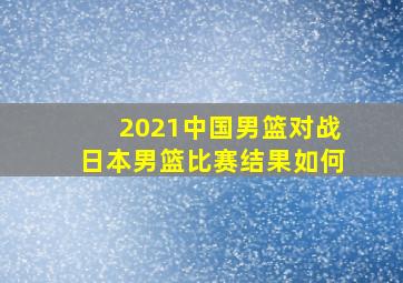 2021中国男篮对战日本男篮比赛结果如何