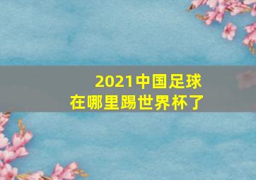 2021中国足球在哪里踢世界杯了