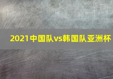 2021中国队vs韩国队亚洲杯