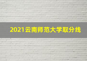 2021云南师范大学取分线