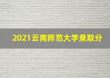 2021云南师范大学录取分