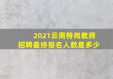 2021云南特岗教师招聘最终报名人数是多少