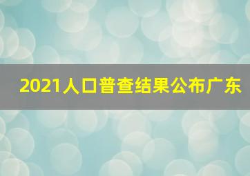 2021人口普查结果公布广东