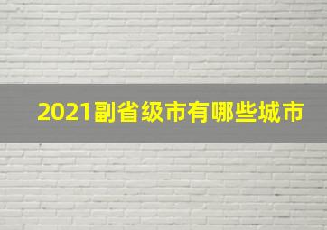 2021副省级市有哪些城市