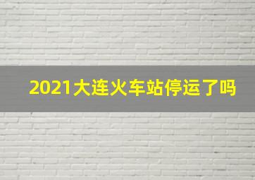 2021大连火车站停运了吗