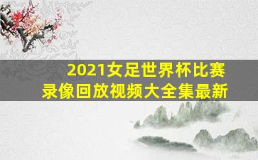 2021女足世界杯比赛录像回放视频大全集最新