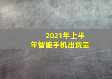 2021年上半年智能手机出货量