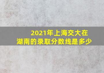 2021年上海交大在湖南的录取分数线是多少