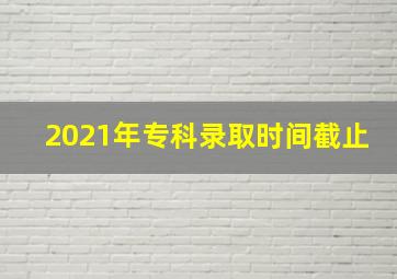 2021年专科录取时间截止