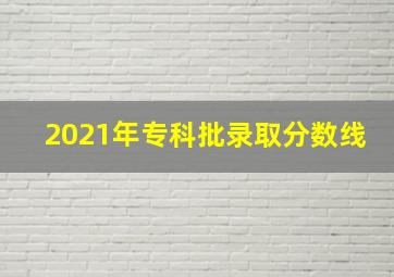 2021年专科批录取分数线