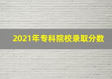 2021年专科院校录取分数