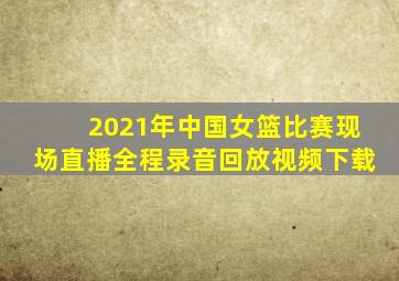 2021年中国女篮比赛现场直播全程录音回放视频下载