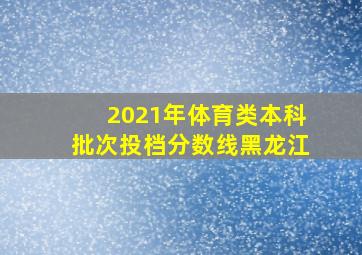 2021年体育类本科批次投档分数线黑龙江