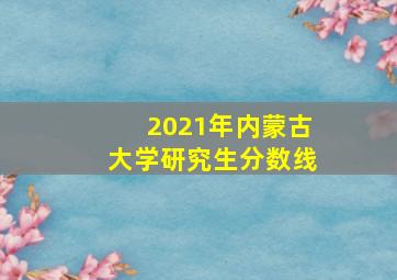 2021年内蒙古大学研究生分数线