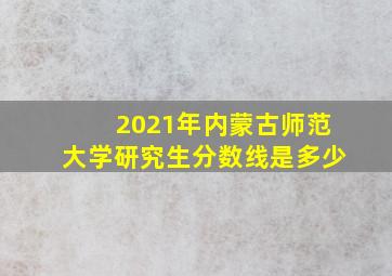 2021年内蒙古师范大学研究生分数线是多少