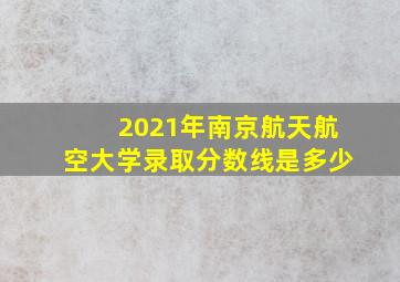 2021年南京航天航空大学录取分数线是多少