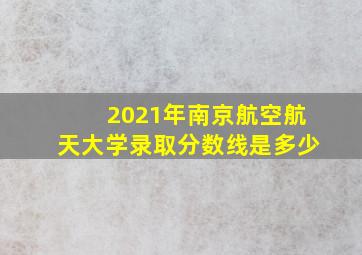 2021年南京航空航天大学录取分数线是多少