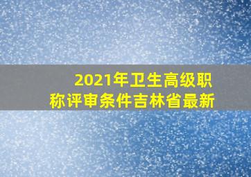 2021年卫生高级职称评审条件吉林省最新