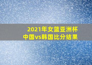 2021年女篮亚洲杯中国vs韩国比分结果