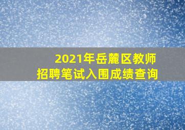 2021年岳麓区教师招聘笔试入围成绩查询