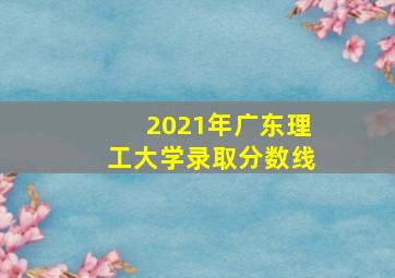 2021年广东理工大学录取分数线