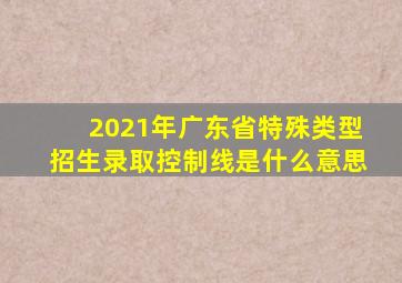 2021年广东省特殊类型招生录取控制线是什么意思