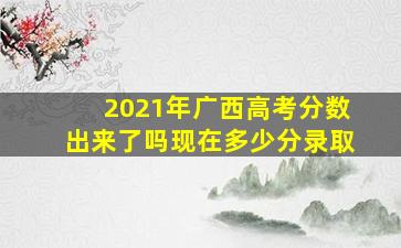 2021年广西高考分数出来了吗现在多少分录取