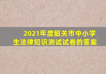 2021年度韶关市中小学生法律知识测试试卷的答案