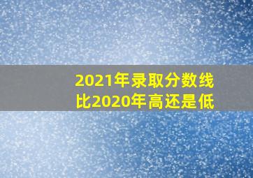 2021年录取分数线比2020年高还是低