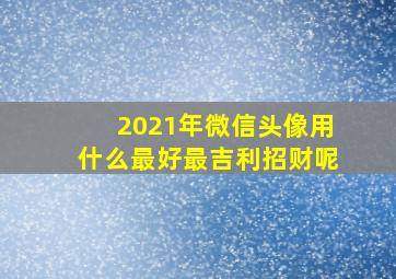 2021年微信头像用什么最好最吉利招财呢