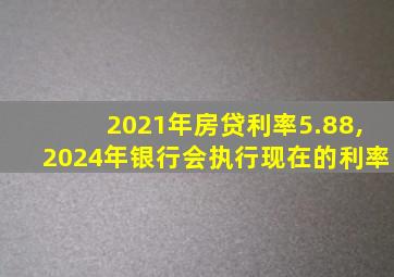 2021年房贷利率5.88,2024年银行会执行现在的利率