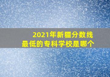 2021年新疆分数线最低的专科学校是哪个