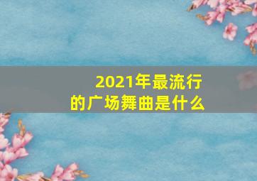 2021年最流行的广场舞曲是什么