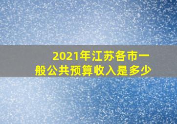 2021年江苏各市一般公共预算收入是多少