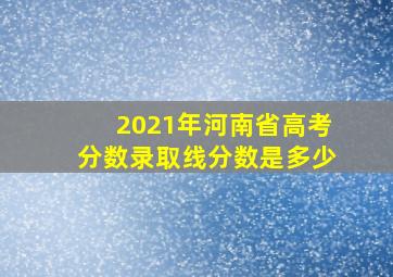 2021年河南省高考分数录取线分数是多少