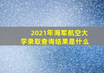 2021年海军航空大学录取查询结果是什么